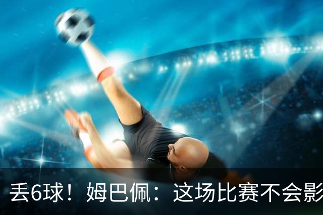丢6球！姆巴佩：这场比赛不会影响德尚留下的辉煌战绩