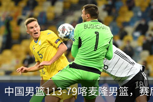 中国男篮113-79喀麦隆男篮，赛后球员表现打分：3人满分4人优秀3人及格