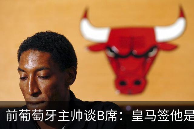 前葡萄牙主帅谈B席：皇马签他是正确的决定，球员的水平非常高