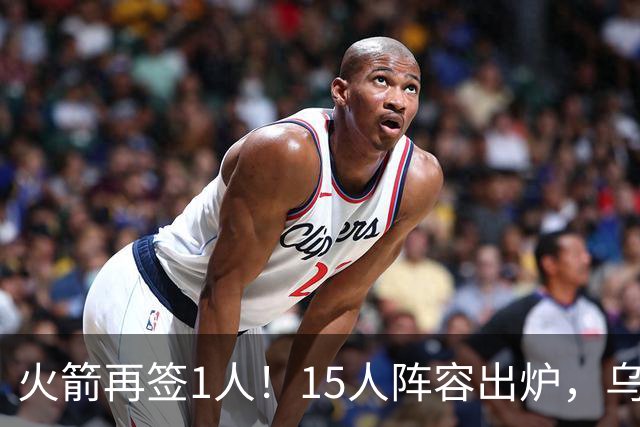 火箭再签1人！15人阵容出炉，乌度卡可组3套阵容，10人轮换悬念不大