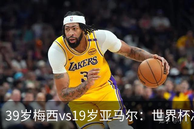 39岁梅西vs19岁亚马尔：世界杯决赛跨越20年的对决，19岁数据却输了
